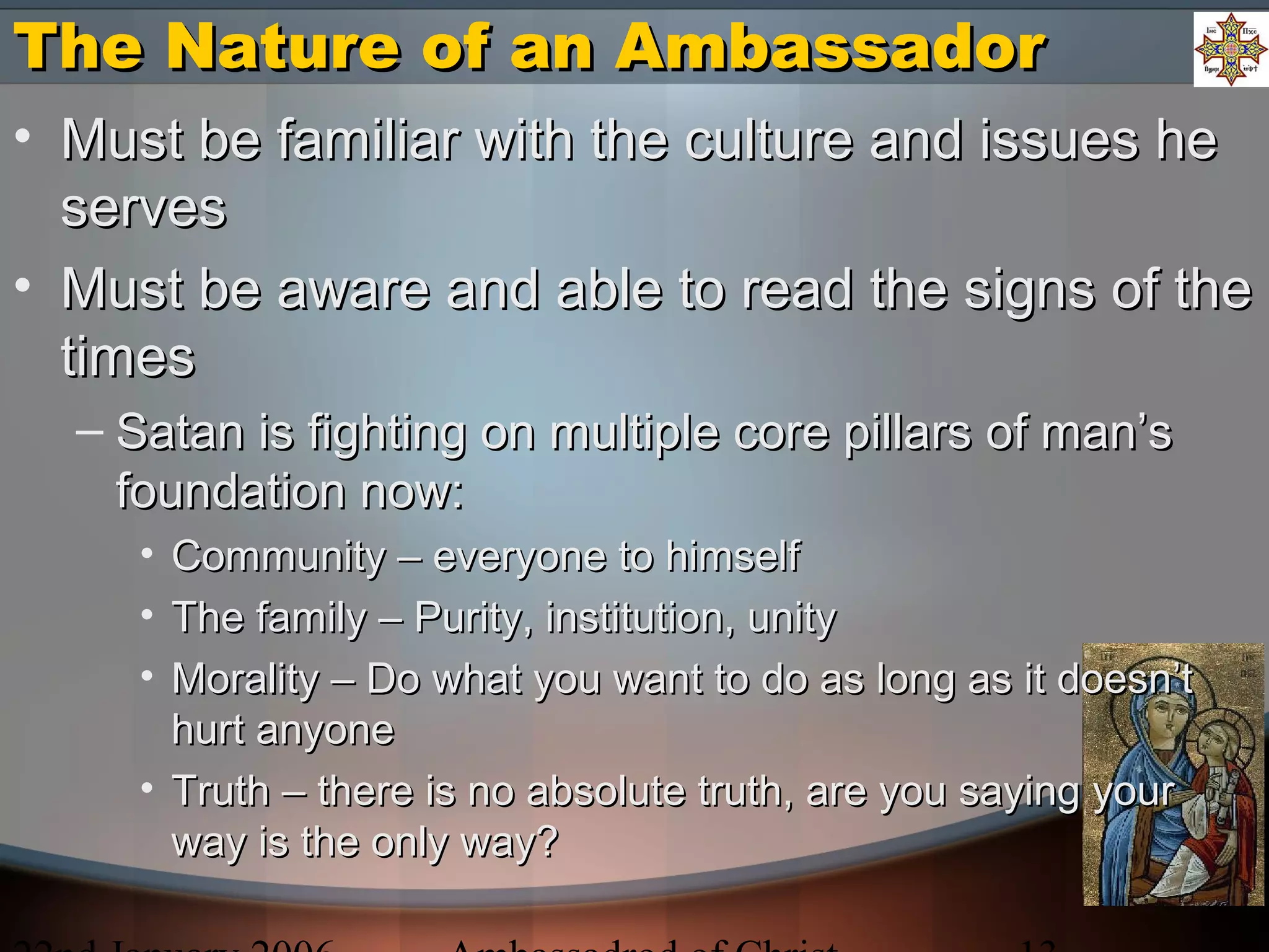 The Nature of an AmbassadorThe Nature of an Ambassador
• Must be familiar with the culture and issues heMust be familiar with the culture and issues he
servesserves
• Must be aware and able to read the signs of theMust be aware and able to read the signs of the
timestimes
– Satan is fighting on multiple core pillars of man’sSatan is fighting on multiple core pillars of man’s
foundation now:foundation now:
• Community – everyone to himselfCommunity – everyone to himself
• The family – Purity, institution, unityThe family – Purity, institution, unity
• Morality – Do what you want to do as long as it doesn’tMorality – Do what you want to do as long as it doesn’t
hurt anyonehurt anyone
• Truth – there is no absolute truth, are you saying yourTruth – there is no absolute truth, are you saying your
way is the only way?way is the only way?
 