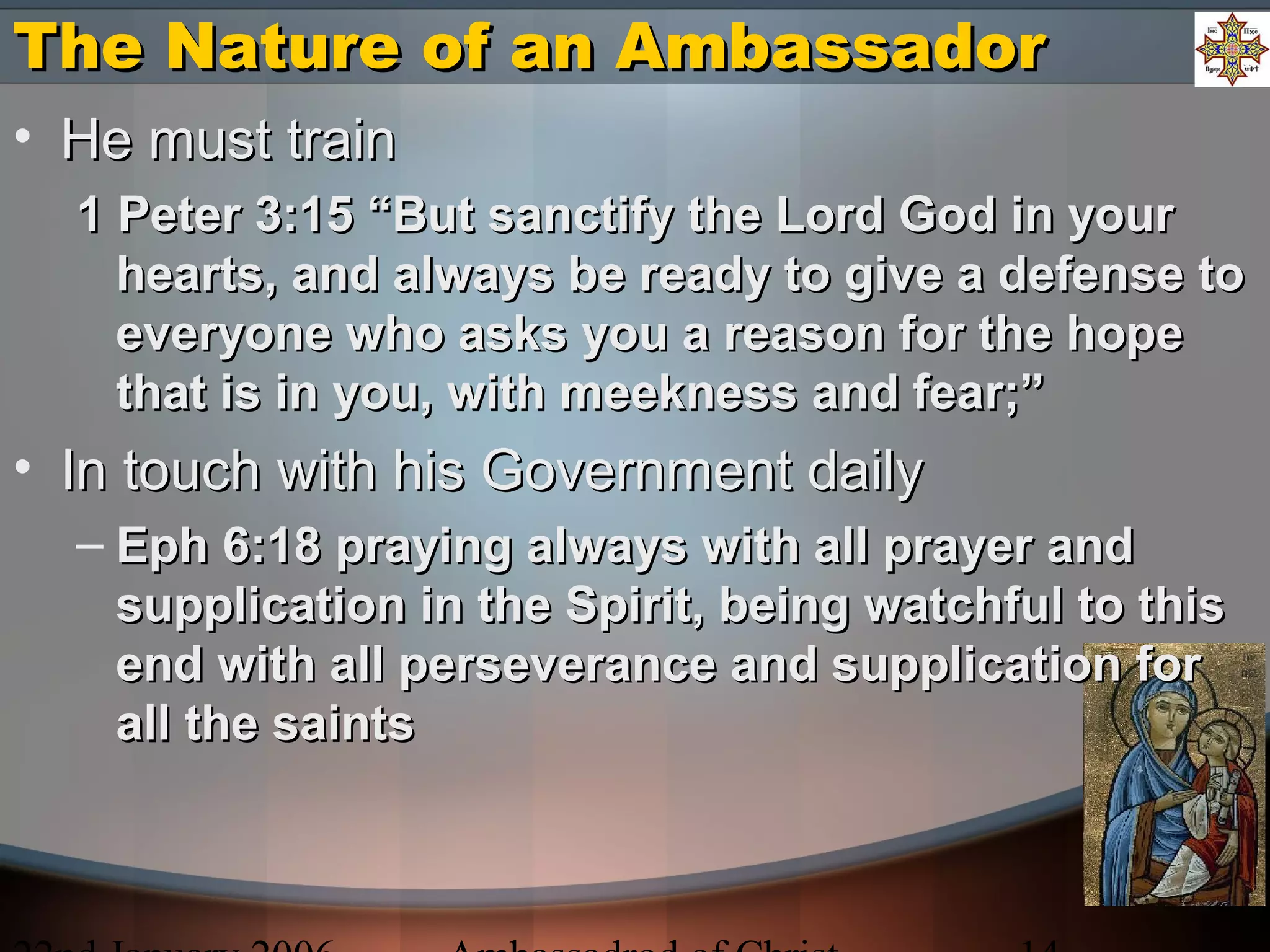 The Nature of an AmbassadorThe Nature of an Ambassador
• He must trainHe must train
1 Peter 3:15 “But sanctify the Lord God in your1 Peter 3:15 “But sanctify the Lord God in your
hearts, and always be ready to give a defense tohearts, and always be ready to give a defense to
everyone who asks you a reason for the hopeeveryone who asks you a reason for the hope
that is in you, with meekness and fear;”that is in you, with meekness and fear;”
• In touch with his Government dailyIn touch with his Government daily
– Eph 6:18 praying always with all prayer andEph 6:18 praying always with all prayer and
supplication in the Spirit, being watchful to thissupplication in the Spirit, being watchful to this
end with all perseverance and supplication forend with all perseverance and supplication for
all the saintsall the saints
 