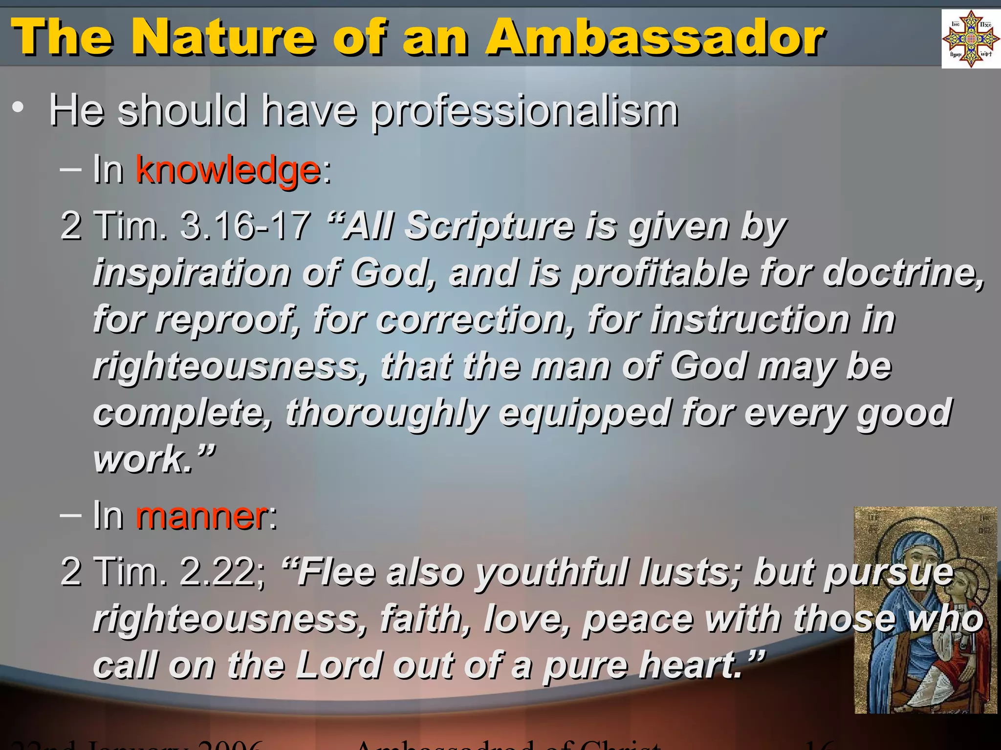 The Nature of an AmbassadorThe Nature of an Ambassador
• He should have professionalismHe should have professionalism
– InIn knowledgeknowledge::
2 Tim. 3.16-172 Tim. 3.16-17 “All Scripture is given by“All Scripture is given by
inspiration of God, and is profitable for doctrine,inspiration of God, and is profitable for doctrine,
for reproof, for correction, for instruction infor reproof, for correction, for instruction in
righteousness, that the man of God may berighteousness, that the man of God may be
complete, thoroughly equipped for every goodcomplete, thoroughly equipped for every good
work.”work.”
– InIn mannermanner::
2 Tim. 2.22;2 Tim. 2.22; “Flee also youthful lusts; but pursue“Flee also youthful lusts; but pursue
righteousness, faith, love, peace with those whorighteousness, faith, love, peace with those who
call on the Lord out of a pure heart.”call on the Lord out of a pure heart.”
 