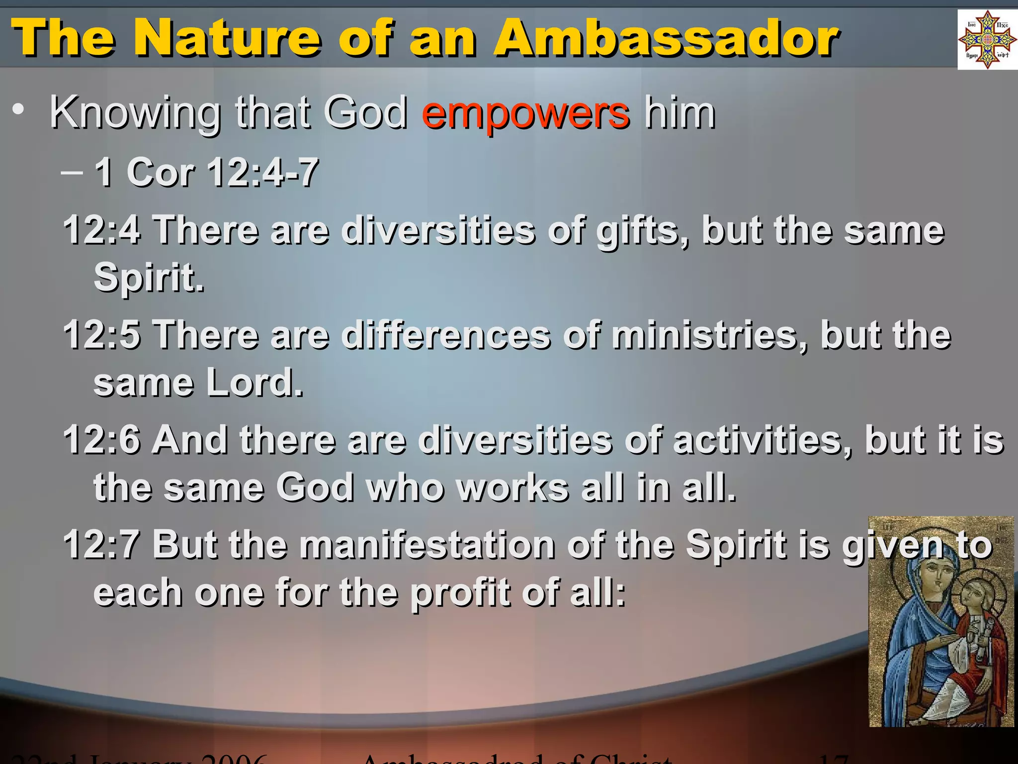 The Nature of an AmbassadorThe Nature of an Ambassador
• Knowing that GodKnowing that God empowersempowers himhim
– 1 Cor 12:4-71 Cor 12:4-7
12:4 There are diversities of gifts, but the same12:4 There are diversities of gifts, but the same
Spirit.Spirit.
12:5 There are differences of ministries, but the12:5 There are differences of ministries, but the
same Lord.same Lord.
12:6 And there are diversities of activities, but it is12:6 And there are diversities of activities, but it is
the same God who works all in all.the same God who works all in all.
12:7 But the manifestation of the Spirit is given to12:7 But the manifestation of the Spirit is given to
each one for the profit of all:each one for the profit of all:
 