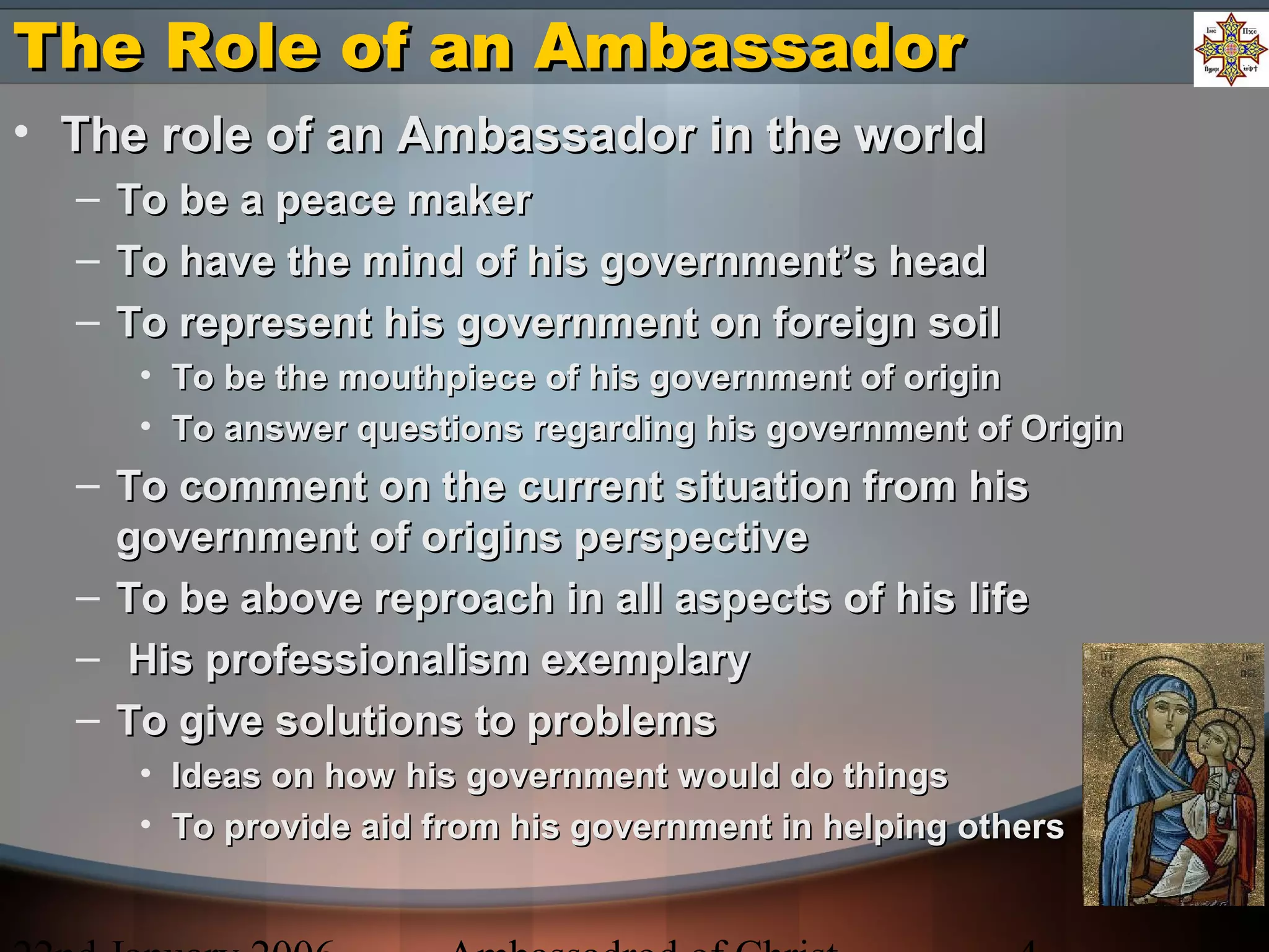 The Role of an AmbassadorThe Role of an Ambassador
• The role of an Ambassador in the worldThe role of an Ambassador in the world
– To be a peace makerTo be a peace maker
– To have the mind of his government’s headTo have the mind of his government’s head
– To represent his government on foreign soilTo represent his government on foreign soil
• To be the mouthpiece of his government of originTo be the mouthpiece of his government of origin
• To answer questions regarding his government of OriginTo answer questions regarding his government of Origin
– To comment on the current situation from hisTo comment on the current situation from his
government of origins perspectivegovernment of origins perspective
– To be above reproach in all aspects of his lifeTo be above reproach in all aspects of his life
– His professionalism exemplaryHis professionalism exemplary
– To give solutions to problemsTo give solutions to problems
• Ideas on how his government would do thingsIdeas on how his government would do things
• To provide aid from his government in helping othersTo provide aid from his government in helping others
 