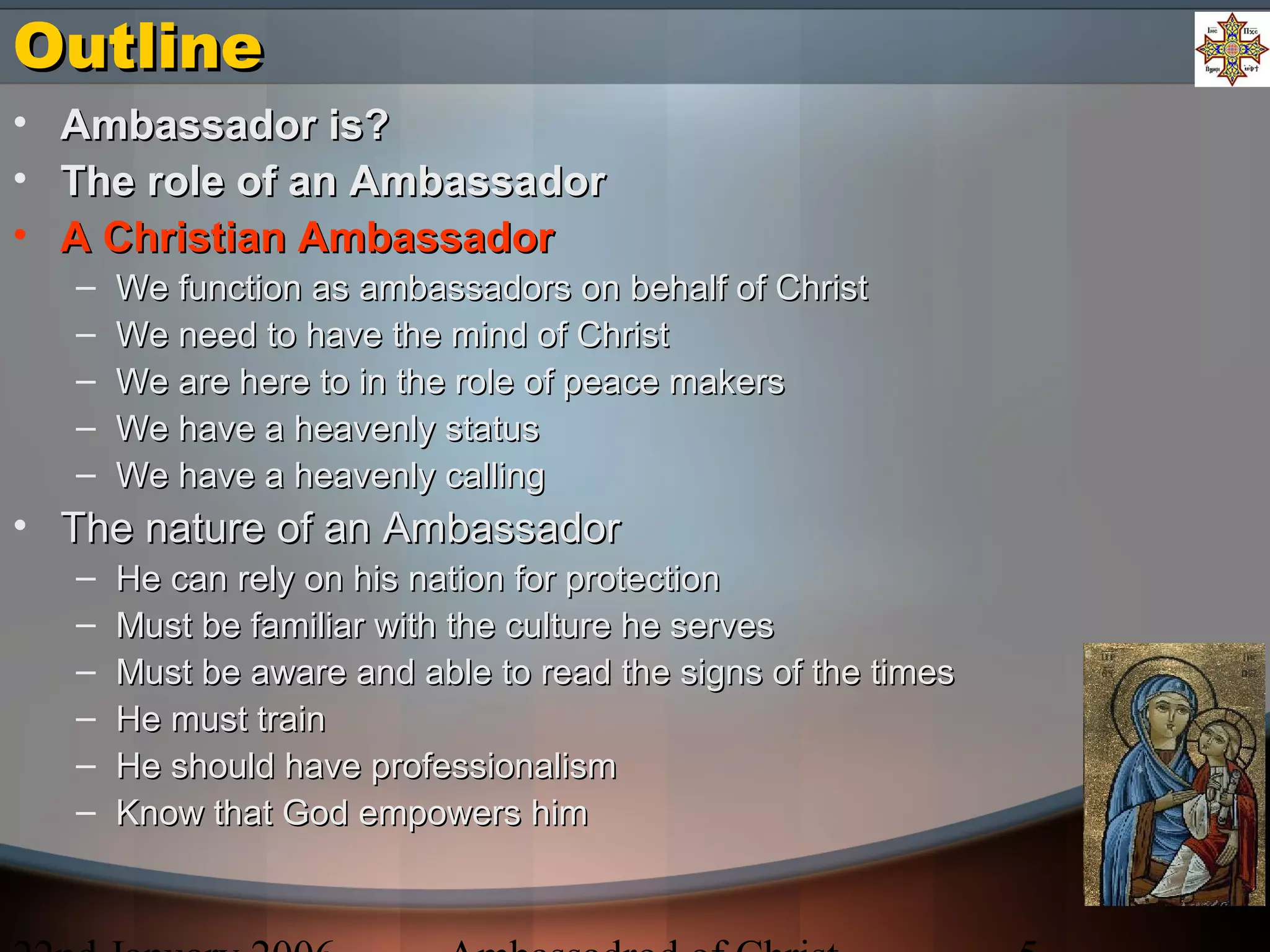 OutlineOutline
• Ambassador is?Ambassador is?
• The role of an AmbassadorThe role of an Ambassador
• A Christian AmbassadorA Christian Ambassador
– We function as ambassadors on behalf of ChristWe function as ambassadors on behalf of Christ
– We need to have the mind of ChristWe need to have the mind of Christ
– We are here to in the role of peace makersWe are here to in the role of peace makers
– We have a heavenly statusWe have a heavenly status
– We have a heavenly callingWe have a heavenly calling
• The nature of an AmbassadorThe nature of an Ambassador
– He can rely on his nation for protectionHe can rely on his nation for protection
– Must be familiar with the culture he servesMust be familiar with the culture he serves
– Must be aware and able to read the signs of the timesMust be aware and able to read the signs of the times
– He must trainHe must train
– He should have professionalismHe should have professionalism
– Know that God empowers himKnow that God empowers him
 