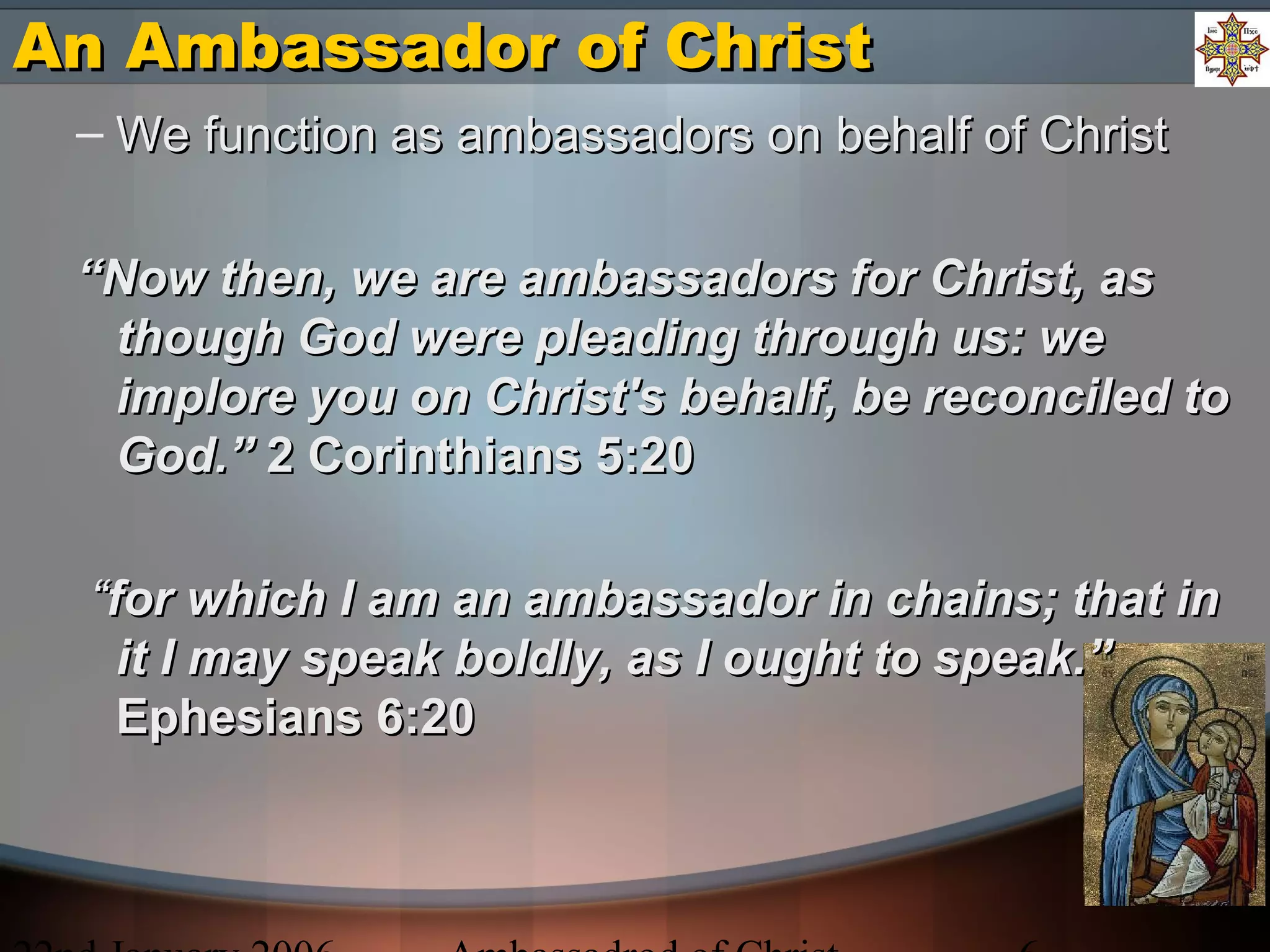 An Ambassador of ChristAn Ambassador of Christ
– We function as ambassadors on behalf of ChristWe function as ambassadors on behalf of Christ
““Now then, we are ambassadors for Christ, asNow then, we are ambassadors for Christ, as
though God were pleading through us: wethough God were pleading through us: we
implore you on Christ's behalf, be reconciled toimplore you on Christ's behalf, be reconciled to
God.”God.” 2 Corinthians 5:202 Corinthians 5:20
““for which I am an ambassador in chains; that infor which I am an ambassador in chains; that in
it I may speak boldly, as I ought to speak.”it I may speak boldly, as I ought to speak.”
Ephesians 6:20Ephesians 6:20
 