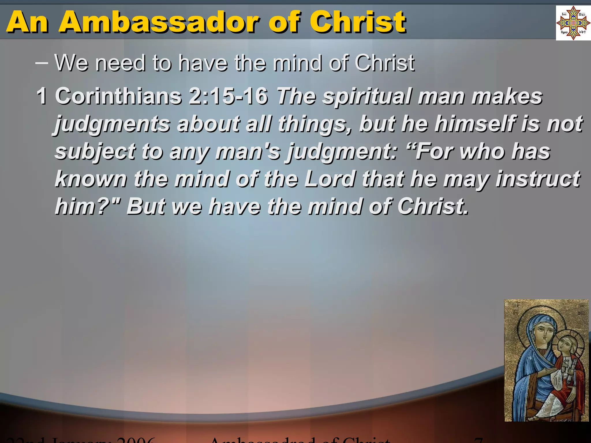 An Ambassador of ChristAn Ambassador of Christ
– We need to have the mind of ChristWe need to have the mind of Christ
1 Corinthians 2:15-161 Corinthians 2:15-16 The spiritual man makesThe spiritual man makes
judgments about all things, but he himself is notjudgments about all things, but he himself is not
subject to any man's judgment: “For who hassubject to any man's judgment: “For who has
known the mind of the Lord that he may instructknown the mind of the Lord that he may instruct
him?" But we have the mind of Christ.him?" But we have the mind of Christ.
 