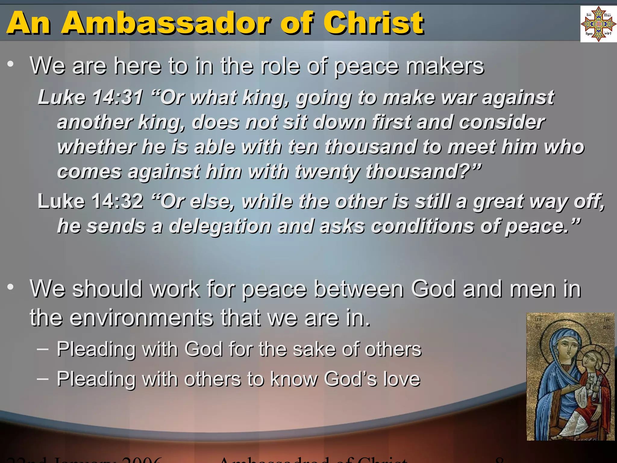 An Ambassador of ChristAn Ambassador of Christ
• We are here to in the role of peace makersWe are here to in the role of peace makers
Luke 14:31 “Or what king, going to make war againstLuke 14:31 “Or what king, going to make war against
another king, does not sit down first and consideranother king, does not sit down first and consider
whether he is able with ten thousand to meet him whowhether he is able with ten thousand to meet him who
comes against him with twenty thousand?”comes against him with twenty thousand?”
Luke 14:32Luke 14:32 “Or else, while the other is still a great way off,“Or else, while the other is still a great way off,
he sends a delegation and asks conditions of peace.”he sends a delegation and asks conditions of peace.”
• We should work for peace between God and men inWe should work for peace between God and men in
the environments that we are in.the environments that we are in.
– Pleading with God for the sake of othersPleading with God for the sake of others
– Pleading with others to know God’s lovePleading with others to know God’s love
 