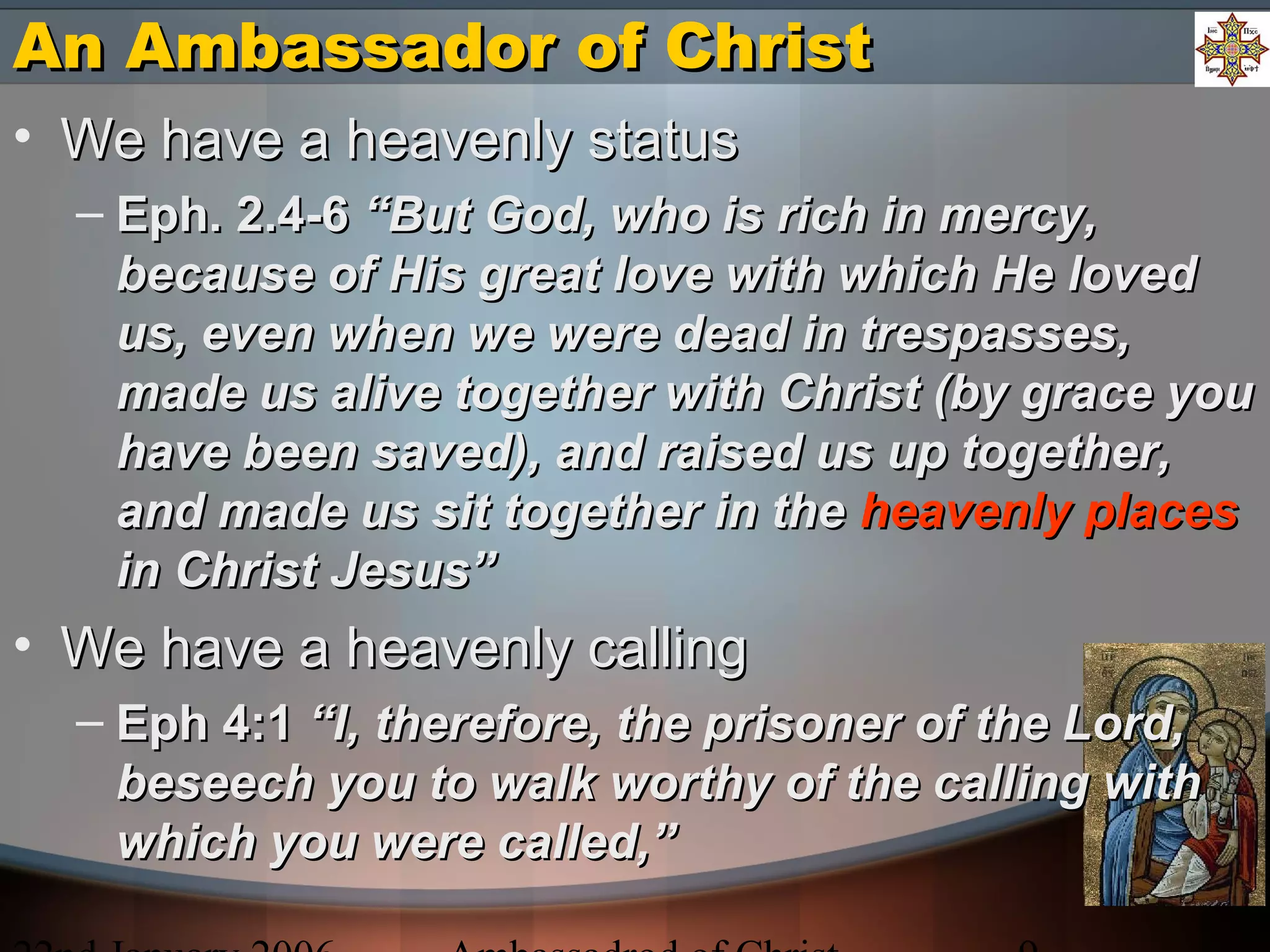 An Ambassador of ChristAn Ambassador of Christ
• We have a heavenly statusWe have a heavenly status
– Eph. 2.4-6Eph. 2.4-6 “But God, who is rich in mercy,“But God, who is rich in mercy,
because of His great love with which He lovedbecause of His great love with which He loved
us, even when we were dead in trespasses,us, even when we were dead in trespasses,
made us alive together with Christ (by grace youmade us alive together with Christ (by grace you
have been saved), and raised us up together,have been saved), and raised us up together,
and made us sit together in theand made us sit together in the heavenly placesheavenly places
in Christ Jesus”in Christ Jesus”
• We have a heavenly callingWe have a heavenly calling
– Eph 4:1Eph 4:1 “I, therefore, the prisoner of the Lord,“I, therefore, the prisoner of the Lord,
beseech you to walk worthy of the calling withbeseech you to walk worthy of the calling with
which you were called,”which you were called,”
 