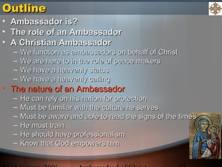 OutlineOutline
• Ambassador is?Ambassador is?
• The role of an AmbassadorThe role of an Ambassador
• A Christian AmbassadorA Christian Ambassador
– We function as ambassadors on behalf of ChristWe function as ambassadors on behalf of Christ
– We are here to in the role of peace makersWe are here to in the role of peace makers
– We have a heavenly statusWe have a heavenly status
– We have a heavenly callingWe have a heavenly calling
• The nature of an AmbassadorThe nature of an Ambassador
– He can rely on his nation for protectionHe can rely on his nation for protection
– Must be familiar with the culture he servesMust be familiar with the culture he serves
– Must be aware and able to read the signs of the timesMust be aware and able to read the signs of the times
– He must trainHe must train
– He should have professionalismHe should have professionalism
– Know that God empowers himKnow that God empowers him
 