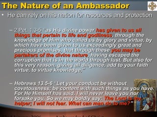The Nature of an AmbassadorThe Nature of an Ambassador
• He can rely on his nation for resources and protectionHe can rely on his nation for resources and protection
– 2 Pet. 1.3-52 Pet. 1.3-5 “as His divine power“as His divine power has given to us allhas given to us all
things that pertain to life and godlinessthings that pertain to life and godliness, through the, through the
knowledge of Him who called us by glory and virtue, byknowledge of Him who called us by glory and virtue, by
which have been given to us exceedingly great andwhich have been given to us exceedingly great and
precious promises, that through theseprecious promises, that through these you may beyou may be
partakers of the divine naturepartakers of the divine nature, having escaped the, having escaped the
corruption that is in the world through lust. But also forcorruption that is in the world through lust. But also for
this very reason, giving all diligence, add to your faiththis very reason, giving all diligence, add to your faith
virtue, to virtue knowledge,”virtue, to virtue knowledge,”
– Hebrews 13.5-6 “Let your conduct be withoutHebrews 13.5-6 “Let your conduct be without
covetousness; be content with such things as you have.covetousness; be content with such things as you have.
For He Himself has said, I will never leave you norFor He Himself has said, I will never leave you nor
forsake you. So we may boldly say:forsake you. So we may boldly say: The Lord is myThe Lord is my
helper; I will not fear. What can man do to me?helper; I will not fear. What can man do to me?””
 