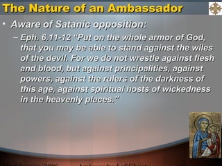 The Nature of an AmbassadorThe Nature of an Ambassador
• Aware of Satanic opposition:Aware of Satanic opposition:
– Eph. 6.11-12 “Put on the whole armor of God,Eph. 6.11-12 “Put on the whole armor of God,
that you may be able to stand against the wilesthat you may be able to stand against the wiles
of the devil. For we do not wrestle against fleshof the devil. For we do not wrestle against flesh
and blood, but against principalities, againstand blood, but against principalities, against
powers, against the rulers of the darkness ofpowers, against the rulers of the darkness of
this age, against spiritual hosts of wickednessthis age, against spiritual hosts of wickedness
in the heavenly places.”in the heavenly places.”
 