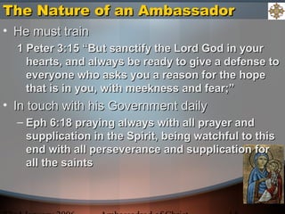 The Nature of an AmbassadorThe Nature of an Ambassador
• He must trainHe must train
1 Peter 3:15 “But sanctify the Lord God in your1 Peter 3:15 “But sanctify the Lord God in your
hearts, and always be ready to give a defense tohearts, and always be ready to give a defense to
everyone who asks you a reason for the hopeeveryone who asks you a reason for the hope
that is in you, with meekness and fear;”that is in you, with meekness and fear;”
• In touch with his Government dailyIn touch with his Government daily
– Eph 6:18 praying always with all prayer andEph 6:18 praying always with all prayer and
supplication in the Spirit, being watchful to thissupplication in the Spirit, being watchful to this
end with all perseverance and supplication forend with all perseverance and supplication for
all the saintsall the saints
 