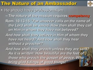 The Nature of an AmbassadorThe Nature of an Ambassador
• He should have professionalismHe should have professionalism
– The nature of the mission requiresThe nature of the mission requires competencycompetency..
Rom. 10.13-15Rom. 10.13-15 “For whoever calls on the name of“For whoever calls on the name of
the Lord shall be saved. How then shall they callthe Lord shall be saved. How then shall they call
on Him in whom they have not believed?on Him in whom they have not believed?
And how shall they believe in Him of whom theyAnd how shall they believe in Him of whom they
have not heard? And how shall they hearhave not heard? And how shall they hear
without a preacher?without a preacher?
And how shall they preach unless they are sent?And how shall they preach unless they are sent?
As it is written: How beautiful are the feet ofAs it is written: How beautiful are the feet of
those who preach the gospel of peace, Whothose who preach the gospel of peace, Who
bring glad tidings of good things!”bring glad tidings of good things!”
 