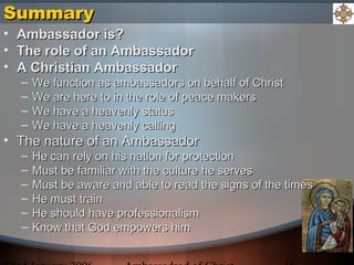 SummarySummary
• Ambassador is?Ambassador is?
• The role of an AmbassadorThe role of an Ambassador
• A Christian AmbassadorA Christian Ambassador
– We function as ambassadors on behalf of ChristWe function as ambassadors on behalf of Christ
– We are here to in the role of peace makersWe are here to in the role of peace makers
– We have a heavenly statusWe have a heavenly status
– We have a heavenly callingWe have a heavenly calling
• The nature of an AmbassadorThe nature of an Ambassador
– He can rely on his nation for protectionHe can rely on his nation for protection
– Must be familiar with the culture he servesMust be familiar with the culture he serves
– Must be aware and able to read the signs of the timesMust be aware and able to read the signs of the times
– He must trainHe must train
– He should have professionalismHe should have professionalism
– Know that God empowers himKnow that God empowers him
 