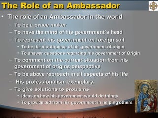 The Role of an AmbassadorThe Role of an Ambassador
• The role of an Ambassador in the worldThe role of an Ambassador in the world
– To be a peace makerTo be a peace maker
– To have the mind of his government’s headTo have the mind of his government’s head
– To represent his government on foreign soilTo represent his government on foreign soil
• To be the mouthpiece of his government of originTo be the mouthpiece of his government of origin
• To answer questions regarding his government of OriginTo answer questions regarding his government of Origin
– To comment on the current situation from hisTo comment on the current situation from his
government of origins perspectivegovernment of origins perspective
– To be above reproach in all aspects of his lifeTo be above reproach in all aspects of his life
– His professionalism exemplaryHis professionalism exemplary
– To give solutions to problemsTo give solutions to problems
• Ideas on how his government would do thingsIdeas on how his government would do things
• To provide aid from his government in helping othersTo provide aid from his government in helping others
 