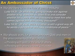 An Ambassador of ChristAn Ambassador of Christ
• We are here to in the role of peace makersWe are here to in the role of peace makers
Luke 14:31 “Or what king, going to make war againstLuke 14:31 “Or what king, going to make war against
another king, does not sit down first and consideranother king, does not sit down first and consider
whether he is able with ten thousand to meet him whowhether he is able with ten thousand to meet him who
comes against him with twenty thousand?”comes against him with twenty thousand?”
Luke 14:32Luke 14:32 “Or else, while the other is still a great way off,“Or else, while the other is still a great way off,
he sends a delegation and asks conditions of peace.”he sends a delegation and asks conditions of peace.”
• We should work for peace between God and men inWe should work for peace between God and men in
the environments that we are in.the environments that we are in.
– Pleading with God for the sake of othersPleading with God for the sake of others
– Pleading with others to know God’s lovePleading with others to know God’s love
 