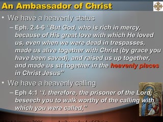 An Ambassador of ChristAn Ambassador of Christ
• We have a heavenly statusWe have a heavenly status
– Eph. 2.4-6Eph. 2.4-6 “But God, who is rich in mercy,“But God, who is rich in mercy,
because of His great love with which He lovedbecause of His great love with which He loved
us, even when we were dead in trespasses,us, even when we were dead in trespasses,
made us alive together with Christ (by grace youmade us alive together with Christ (by grace you
have been saved), and raised us up together,have been saved), and raised us up together,
and made us sit together in theand made us sit together in the heavenly placesheavenly places
in Christ Jesus”in Christ Jesus”
• We have a heavenly callingWe have a heavenly calling
– Eph 4:1Eph 4:1 “I, therefore, the prisoner of the Lord,“I, therefore, the prisoner of the Lord,
beseech you to walk worthy of the calling withbeseech you to walk worthy of the calling with
which you were called,”which you were called,”
 