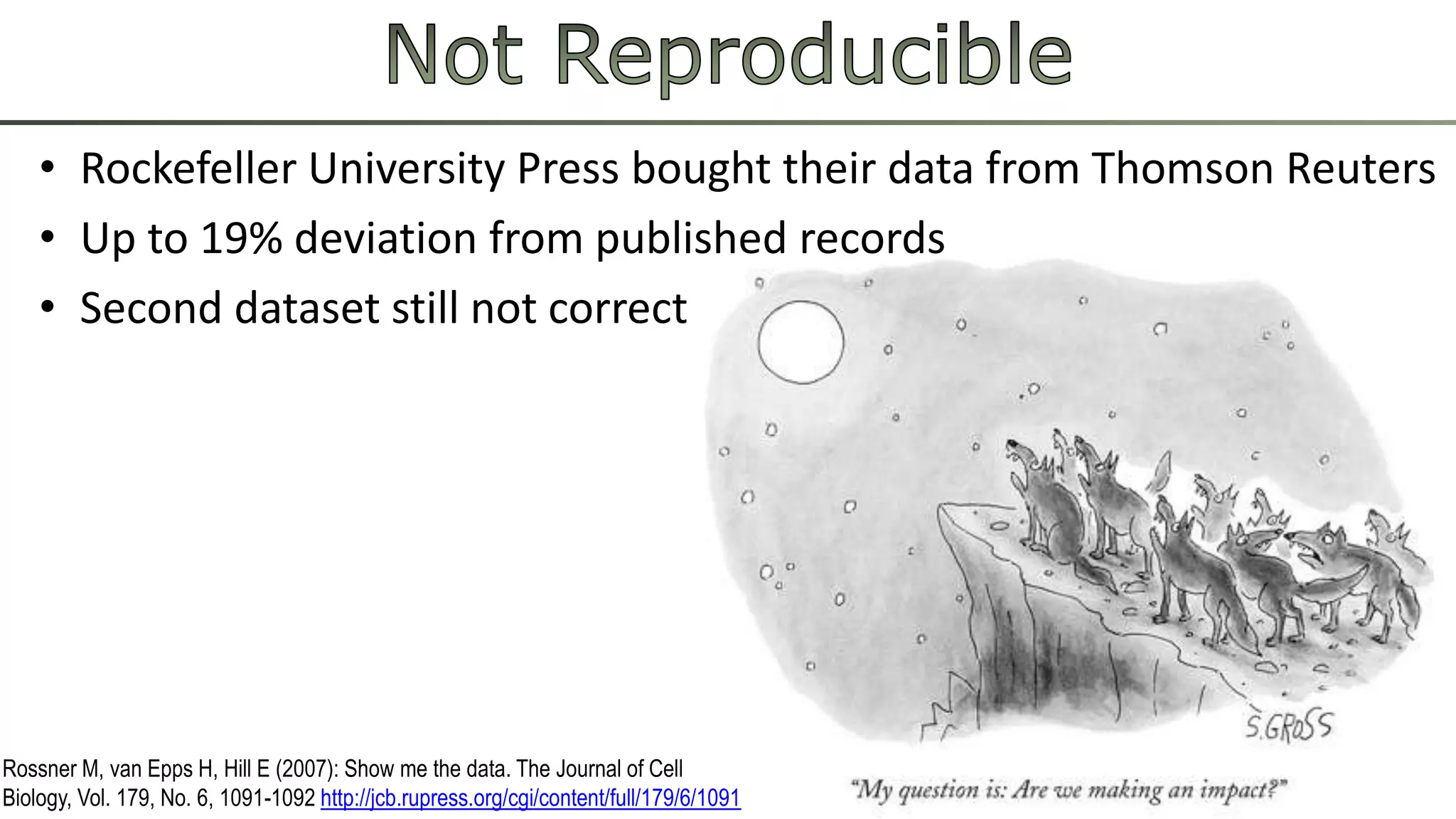 • Rockefeller University Press bought their data from Thomson Reuters 
• Up to 19% deviation from published records 
• Second dataset still not correct 
Rossner M, van Epps H, Hill E (2007): Show me the data. The Journal of Cell 
Biology, Vol. 179, No. 6, 1091-1092 http://jcb.rupress.org/cgi/content/full/179/6/1091 
 
