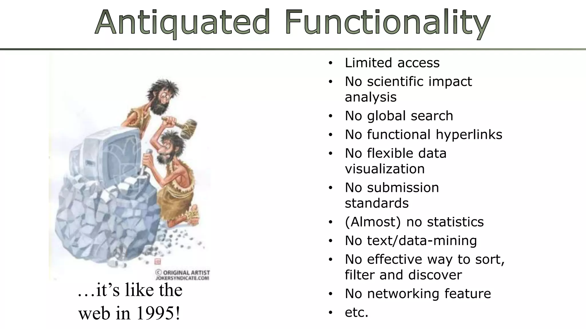 • Limited access 
• No scientific impact 
analysis 
• No global search 
• No functional hyperlinks 
• No flexible data 
visualization 
• No submission 
standards 
• (Almost) no statistics 
• No text/data-mining 
• No effective way to sort, 
filter and discover 
• No networking feature 
• etc. 
…it’s like the 
web in 1995! 
 