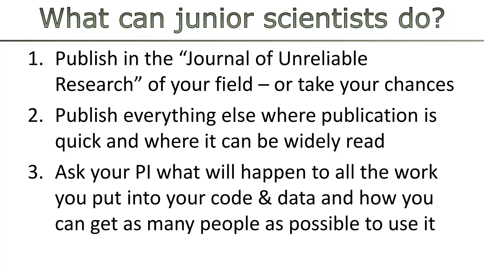 1. Publish in the “Journal of Unreliable 
Research” of your field – or take your chances 
2. Publish everything else where publication is 
quick and where it can be widely read 
3. Ask your PI what will happen to all the work 
you put into your code & data and how you 
can get as many people as possible to use it 
 