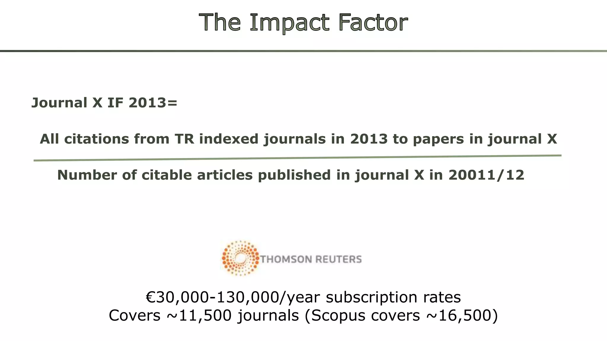 Journal X IF 2013= 
All citations from TR indexed journals in 2013 to papers in journal X 
Number of citable articles published in journal X in 20011/12 
€30,000-130,000/year subscription rates 
Covers ~11,500 journals (Scopus covers ~16,500) 
 