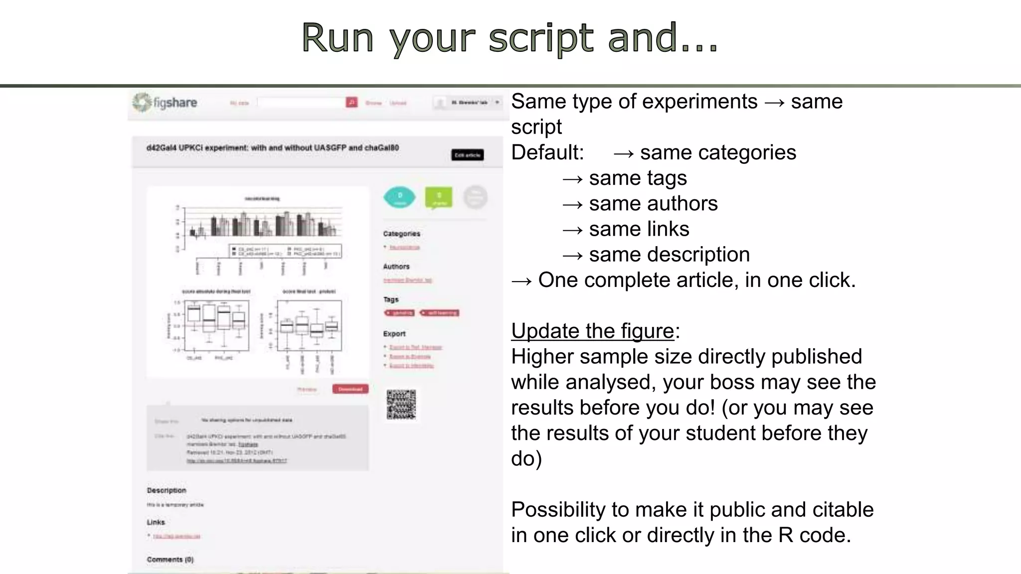 Same type of experiments → same 
script 
Default: → same categories 
→ same tags 
→ same authors 
→ same links 
→ same description 
→ One complete article, in one click. 
Update the figure: 
Higher sample size directly published 
while analysed, your boss may see the 
results before you do! (or you may see 
the results of your student before they 
do) 
Possibility to make it public and citable 
in one click or directly in the R code. 
 