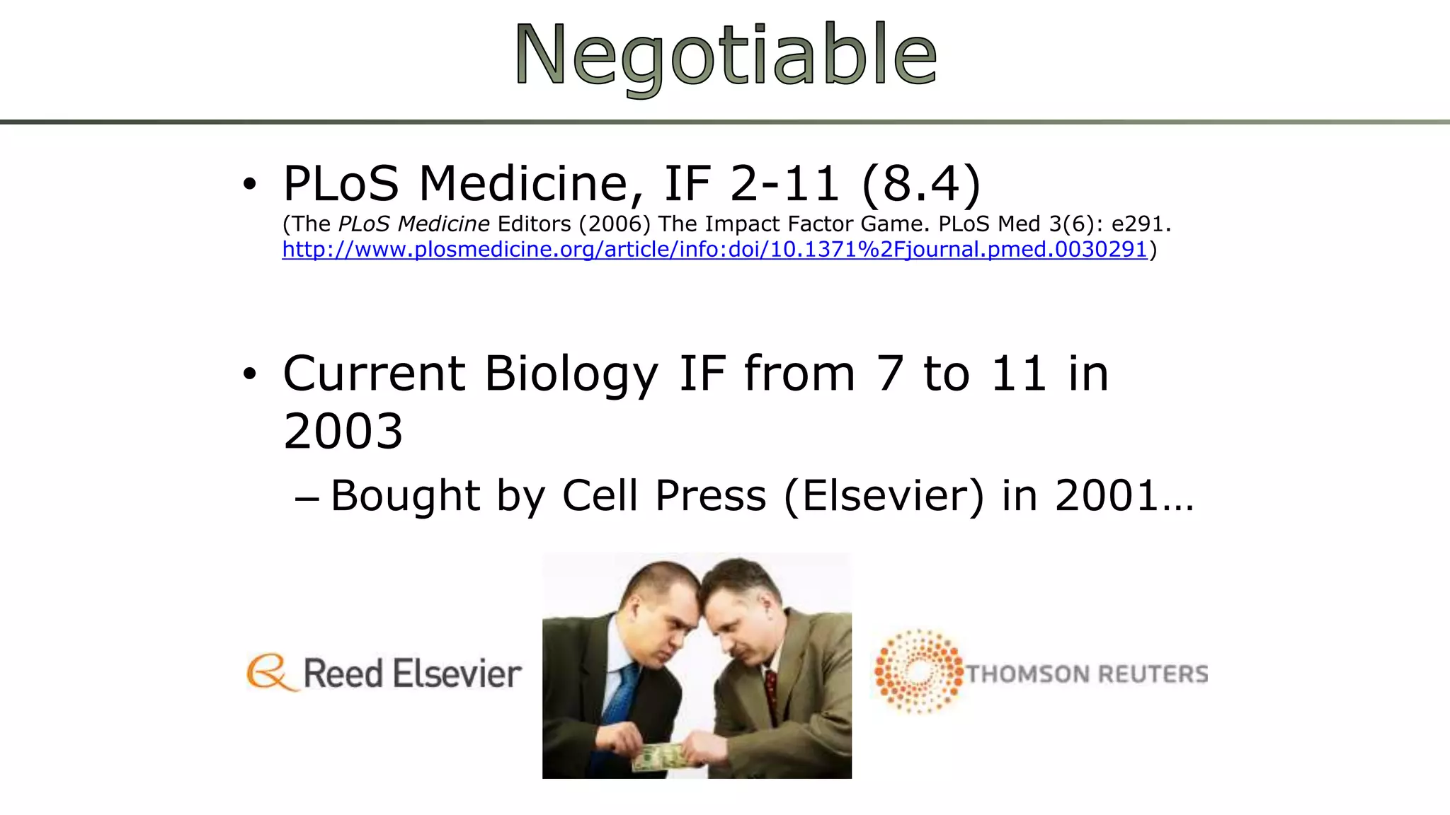 • PLoS Medicine, IF 2-11 (8.4) 
(The PLoS Medicine Editors (2006) The Impact Factor Game. PLoS Med 3(6): e291. 
http://www.plosmedicine.org/article/info:doi/10.1371%2Fjournal.pmed.0030291) 
• Current Biology IF from 7 to 11 in 
2003 
– Bought by Cell Press (Elsevier) in 2001… 
 