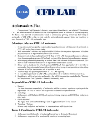 Ambassadors Plan
Computational Fluid Dynamics Laboratory aims to provide satisfactory and reliable CFD solutions.
CFD LAB nominate an official ambassador for each department either in academia or industry regularly.
We have a vast network of ambassadors which is continuously growing worldwide. For being an
ambassador of CFD LAB, we have several perks for ambassadors and necessary terms and conditions to
meet the criteria of CFD LAB ambassador plan.
Advantages to become CFD LAB ambassador
1. Every ambassador has specific coupon codes; Special concession will be done with applicants in
CFD LAB having these coupon codes.
2. With ambassador’s reference any project in CFD LAB from the designated department, 20% of the
project share will be deposited into ambassadors account.
3. If anyone wants to buy anything from CFD shop in CFD LAB through ambassador’s reference
from the designated department, 20% of each buying will be deposited into ambassadors account
4. By arranging paid training workshop or webinar for CFD LAB in the designated department, 20%
share of each workshop / webinar will be deposited to ambassadors account.
5. If you want to attend any free of cost session of CFD LAB. This opportunity will be provided to
ambassador if an ambassador brings at least five members to any of our upcoming session, along
with this 10% of the session share will be provided as well.
6. You will enjoy the upcoming newsletters of CFD LAB regularly.
7. In-case of Job opportunity in CFD LAB, Ambassadors will be preferred first to work with us.
8. Special perks will be given to the ambassadors that will bring more than hundred dollars’ business
in Computational Fluid Dynamics Laboratory on monthly basis.
Responsibilities of CFD LAB Ambassador
1. Surveys:
The most important responsibility of ambassador will be to conduct regular surveys in particular
department. The titles of surveys will be provided be CFD LAB representatives.
2. Marketing:
Ambassadors will Marketize CFD LAB sessions, training programs and CFD Shop products on
daily basis.
3. Online Sessions:
We expect from ambassadors to bring a team of applicants to each of our session
4. Workshop / Webinar:
Arrange paid workshops and webinars in your department with time to time.
Terms & Conditions for CFD LAB Ambassador
1. Ambassador must be there for at least complete one year in designated department
2. Ambassadors progress will be scrutinized & monitored on monthly basis.
 