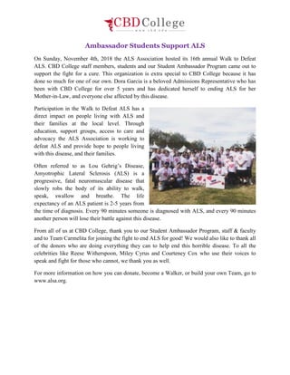 Ambassador Students Support ALS
On Sunday, November 4th, 2018 the ALS Association hosted its 16th annual Walk to Defeat
ALS. CBD College staff members, students and our Student Ambassador Program came out to
support the fight for a cure. This organization is extra special to CBD College because it has
done so much for one of our own. Dora Garcia is a beloved Admissions Representative who has
been with CBD College for over 5 years and has dedicated herself to ending ALS for her
Mother-in-Law, and everyone else affected by this disease.
Participation in the Walk to Defeat ALS has a
direct impact on people living with ALS and
their families at the local level. Through
education, support groups, access to care and
advocacy the ALS Association is working to
defeat ALS and provide hope to people living
with this disease, and their families.
Often referred to as Lou Gehrig’s Disease,
Amyotrophic Lateral Sclerosis (ALS) is a
progressive, fatal neuromuscular disease that
slowly robs the body of its ability to walk,
speak, swallow and breathe. The life
expectancy of an ALS patient is 2-5 years from
the time of diagnosis. Every 90 minutes someone is diagnosed with ALS, and every 90 minutes
another person will lose their battle against this disease.
From all of us at CBD College, thank you to our Student Ambassador Program, staff & faculty
and to Team Carmelita for joining the fight to end ALS for good! We would also like to thank all
of the donors who are doing everything they can to help end this horrible disease. To all the
celebrities like Reese Witherspoon, Miley Cyrus and Courteney Cox who use their voices to
speak and fight for those who cannot, we thank you as well.
For more information on how you can donate, become a Walker, or build your own Team, go to
www.alsa.org.
 