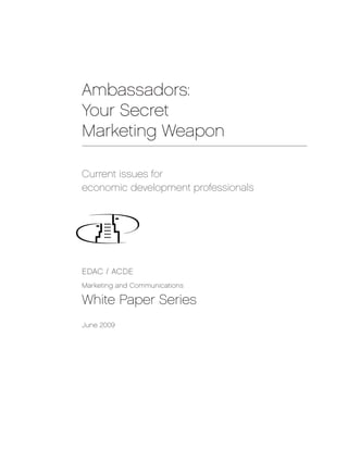 Ambassadors:
Your Secret
Marketing Weapon

Current issues for
economic development professionals




EDAC / ACDE
Marketing and Communications

White Paper Series
June 2009
 