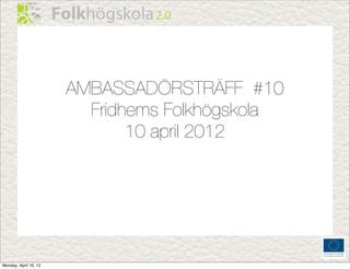 AMBASSADÖRSTRÄFF #10
                         Fridhems Folkhögskola
                              10 april 2012




Monday, April 16, 12
 