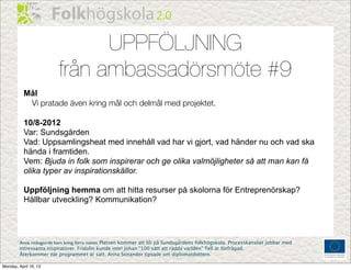 UPPFÖLJNING
                         från ambassadörsmöte #9
           Mål
            Vi pratade även kring mål och delmål med projektet.

           10/8-2012
           Var: Sundsgården
           Vad: Uppsamlingsheat med innehåll vad har vi gjort, vad händer nu och vad ska
           hända i framtiden.
           Vem: Bjuda in folk som inspirerar och ge olika valmöjligheter så att man kan få
           olika typer av inspirationskällor.

           Uppföljning hemma om att hitta resurser på skolorna för Entreprenörskap?
           Hållbar utveckling? Kommunikation?




        Anna redogjorde kort kring förra mötet. Platsen kommer att bli på Sundsgårdens folkhögskola. Processkansliet jobbar med
        intressanta inspiratörer. Fridolin kunde inte! Johan ”100 sätt att rädda världen” Tell är förfrågad.
        Återkommer när programmet är satt. Anna Sonander tipsade om diplomatdottern.

Monday, April 16, 12
 