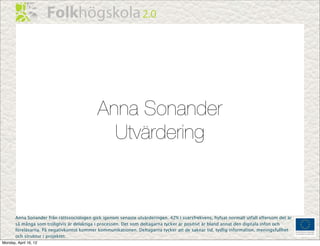 Anna Sonander
                                               Utvärdering



       Anna Sonander från rättssociologen gick igenom senaste utvärderingen. 42% i svarsfrekvens, hyfsat normalt utfall eftersom det är
       så många som troligtvis är delaktiga i processen. Det som deltagarna tycker är positivt är bland annat den digitala infon och
       föreläsarna. På negativkontot kommer kommunikationen. Deltagarna tycker att de saknar tid, tydlig information, meningsfullhet
       och struktur i projektet.
Monday, April 16, 12
 
