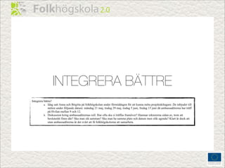 INTEGRERA BÄTTRE
Integrera bättre!
          a. Idag satt Anna och Birgitta på folkhögskolan under förmiddagen för att kunna möta projektdeltagare. De inbjuder till
             möten under följande datum: måndag 21 maj, tisdag 29 maj, tisdag 5 juni, fredag 15 juni då ambassadörerna har träff
             på Hvilan mellan 9 och 12.
          b. Diskussion kring ambassadörernas roll. Hur ofta ska vi träffas framöver? Hamnar rektorerna sidan av, trots att
             beslutsrätt finns där? Ska man slå samman? Ska man ha samma plats och datum men olik agenda? Klart är dock att
             utan ambassadörerna är det svårt att få folkhögskolorna att samarbeta.
 