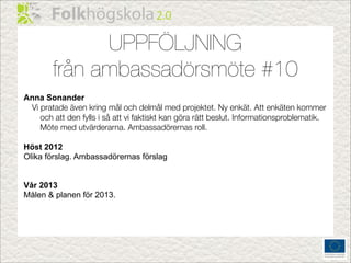UPPFÖLJNING
        från ambassadörsmöte #10
Anna Sonander
 Vi pratade även kring mål och delmål med projektet. Ny enkät. Att enkäten kommer
    och att den fylls i så att vi faktiskt kan göra rätt beslut. Informationsproblematik.
    Möte med utvärderarna. Ambassadörernas roll.

Höst 2012
Olika förslag. Ambassadörernas förslag


Vår 2013
Målen & planen för 2013.
 