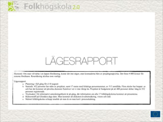 LÄGESRAPPORT
Ekonomi: Om man vill delta i en öppen föreläsning, kostar det inte något, utan kostnaderna bärs av projektgrupp/erna. Det finns 9 000 kronor för
externa föreläsare. Reseräkning skickas som vanligt.

Lägesrapport
        a. Planering i full gång för d 10 augusti
        b. Statistik: 452 personer har nåtts av projektet, samt 17 namn med felaktiga personnummer, av 513 anställda. Flera skolor har hoppat av
            och hur det kommer att påverka ekonomi framöver vet vi inte riktigt än. Projektet är budgeterat på att 400 personer deltar. Idag är 352
            personer registrerade.
        c. Trycksaker: Ett informativt anteckningsblock är på gång, där information om alla 17 folkhögskolorna kommer att presenteras.
        d. Rektorsträff på Glimåkra dags dato. Man kommer att diskutera kvalitetssäkring, vision och mål.
        e. Malmö folkhögskolas avhopp innebär att man är en man kort i processledning.
 