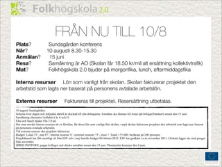 FRÅN NU TILL 10/8
Plats?                    Sundsgården konferens
När?                     10 augusti 8.30-15.30
Anmälan?                  15 juni
Resa?                     Samåkning är AO (Skolan får 18.50 kr/mil alt ersättning kollektivtraﬁk)
Mat?                      Folkhögskola 2.0 bjuder på morgonﬁka, lunch, eftermiddagsﬁka

Interna resurser Lön som vanligt från skolan. Skolan fakturerar projektet den
arbetstid som lagts ner baserat på personens avtalade arbetslön.

Externa resurser                        Faktureras till projektet. Resersättning utbetalas.
10 augusti Sundsgården.
Schema över dagen och inbjudan därtill är skickad till alla deltagarna. Anmälan ska lämnas till Anna (på bifogad blankett) senast den 15 juni.
Samåkning alternativt kollektivt är A och O.
Fika och lunch bjuder Fhs 2.0 på.
Om man använt interna resurser att ex föreläsa, får dessa lön som vanligt från skolan, varpå skolan fakturerar projektet den arbetstid som lagts ner, baserat
på personens avtalade arbetslön.
Vid externa resurser ska projektet faktureras.
Budget: Lokal 25’, mat 67’, Interna resurser 8’, externat resurser 75’, resor ?. Totalt 175 000, beräknat på 200 personer.
Projektkansli har fått muntligt ok från ESF och i maj fastslås budget för hösten 2012. ESF har godkänt t.o.m november 2011. Glokala ligger ute med pengar
från november.
SPRID POSTERN, peppa kollegor och skicka anmälan senast den 15 juni. Påminnelse kommer den 8 juni.
 