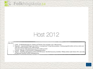 Höst 2012
Höst 2012
        a. Lokalt – Kvällsföreläsningar bl.a. Munka och Österlen. Kan användas ur de 3 000 kronorna.
        b. Regionalt – inspirationshalvdagar. Kan stöttas av resurspersoner* kring fokusområdena. Utnyttja geografisk närhet och ha en skola som
           värd. Kan också användas ur de 3 000 kronorna
           *personer som kan stötta fackmässigt inom HU, KOM och ENT
        c. Centralt – Påbygge av BAS-kurserna. Fördjupning/överkurs
        d. Digitalt – långsiktig uppbyggnad av BAS- & ÖVER-kurser. Alla BAS-kurserna p åwebben. Påbörja arbetet under hösten 2012, men sikta
           på lågsiktigt samarbete mellan folkhögskolorna.
 