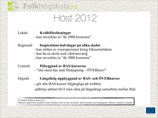 Höst 2012
Lokalt                Kvällsföreläsningar
                  - kan utvecklas ur ”de 3000 kronorna”

Regionalt             Inspirations-halvdagar på olika skolor
                  - kan stöttas av resurspersoner kring fokusområdena
                  - kan ha en skola som värd/ansvarig
                  - kan utvecklas ur ”de 3000 kronorna”

Centralt              Påbyggnad av BAS-kurserna
                  - ”inte mera bas utan fördjupning – ÖVERkurs!”

Digitalt              Långsiktig uppbyggnad av BAS- och ÖVERkurser
                  - gör alla BAS-kurser tillgängliga på webben
                  -påbörja arbetet ht12 men sikta på långsiktigt samarbete mellan fhsk

29 oktober heldag nummer två.
Datum är spikat men innehåll ej klart. Kanske är det ett illa valt datum, då det krockar med skoldagarna i Malmö. Återkom i ärendet!
 