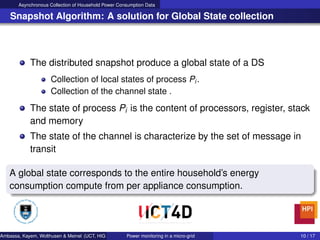 Asynchronous Collection of Household Power Consumption Data
Snapshot Algorithm: A solution for Global State collection
The distributed snapshot produce a global state of a DS
Collection of local states of process Pi .
Collection of the channel state .
The state of process Pi is the content of processors, register, stack
and memory
The state of the channel is characterize by the set of message in
transit
A global state corresponds to the entire household’s energy
consumption compute from per appliance consumption.
Ambassa, Kayem, Wolthusen & Meinel (UCT, HIG & HPI) Power monitoring in a micro-grid 10 / 17
 
