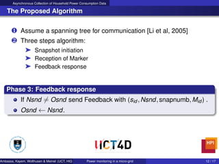 Asynchronous Collection of Household Power Consumption Data
The Proposed Algorithm
‚ Assume a spanning tree for communication [Li et al, 2005]
ƒ Three steps algorithm:
® Snapshot initiation
® Reception of Marker
® Feedback response
Phase 3: Feedback response
If Nsnd = Osnd send Feedback with (sid ,Nsnd,snapnumb,Mid ) .
Osnd ← Nsnd.
Ambassa, Kayem, Wolthusen & Meinel (UCT, HIG & HPI) Power monitoring in a micro-grid 12 / 17
 