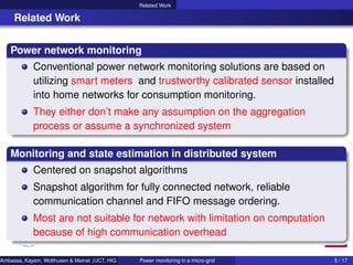 Related Work
Related Work
Power network monitoring
Conventional power network monitoring solutions are based on
utilizing smart meters and trustworthy calibrated sensor installed
into home networks for consumption monitoring.
They either don’t make any assumption on the aggregation
process or assume a synchronized system
Monitoring and state estimation in distributed system
Centered on snapshot algorithms
Snapshot algorithm for fully connected network, reliable
communication channel and FIFO message ordering.
Most are not suitable for network with limitation on computation
because of high communication overhead
Ambassa, Kayem, Wolthusen & Meinel (UCT, HIG & HPI) Power monitoring in a micro-grid 5 / 17
 