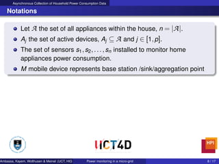 Asynchronous Collection of Household Power Consumption Data
Notations
Let A the set of all appliances within the house, n = |A|.
Aj the set of active devices, Aj ⊆ A and j ∈ [1,p].
The set of sensors s1,s2,...,sn installed to monitor home
appliances power consumption.
M mobile device represents base station /sink/aggregation point
Ambassa, Kayem, Wolthusen & Meinel (UCT, HIG & HPI) Power monitoring in a micro-grid 8 / 17
 
