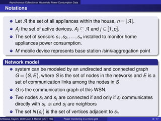 Asynchronous Collection of Household Power Consumption Data
Notations
Let A the set of all appliances within the house, n = |A|.
Aj the set of active devices, Aj ⊆ A and j ∈ [1,p].
The set of sensors s1,s2,...,sn installed to monitor home
appliances power consumption.
M mobile device represents base station /sink/aggregation point
Network model
system can be modeled by an undirected and connected graph
G = (S,E), where S is the set of nodes in the networks and E is a
set of communication links among the nodes in S
G is the communication graph of this WSN.
Two nodes si and sj are connected if and only if si communicates
directly with sj. si and sj are neighbors
The set N (si) is the set of vertices adjacent to si.
Ambassa, Kayem, Wolthusen & Meinel (UCT, HIG & HPI) Power monitoring in a micro-grid 8 / 17
 