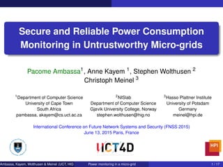 Secure and Reliable Power Consumption
Monitoring in Untrustworthy Micro-grids
Pacome Ambassa1
, Anne Kayem 1
, Stephen Wolthusen 2
Christoph Meinel 3
1
Department of Computer Science 2
NISlab 3
Hasso Plattner Institute
University of Cape Town Department of Computer Science University of Potsdam
South Africa Gjøvik University College, Norway Germany
pambassa, akayem@cs.uct.ac.za stephen.wolthusen@hig.no meinel@hpi.de
International Conference on Future Network Systems and Security (FNSS 2015)
June 13, 2015 Paris, France
Ambassa, Kayem, Wolthusen & Meinel (UCT, HIG & HPI) Power monitoring in a micro-grid 1 / 17
 