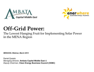 Off-Grid Power:
The Lowest Hanging Fruit for Implementing Solar Power
in the MENA Region




MENASOL Webinar, March 2013


Daniel Zywietz
Managing Director, Ambata Capital Middle East &
Deputy Chairman, Clean Energy Business Council (CEBC)
 