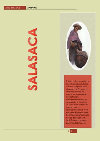 SITIOS TURISTICOS   [AMBATO]




                               Salasaca, lugar en donde
                               se encuentra una de las
                               culturas indígenas más
                               vibrantes de Ecuador. La
                               artesanía dentro del
                               pueblo se ha desarrolla
                               desde tiempos
                               inmemorables hasta la
                               actualidad al comercio
                               en la “Plaza Central” del
                               pueblo como
                               comercialización a nivel
                               nacional e internacional;
                               los productos artesanales
                               que se destacan son;
                               tapiz Salasaca, shigras,
                               ponchos de lana, etc.



                                 I   11
 