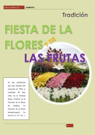 SITIOS TURISTICOS             [AMBATO]




    Es   una    celebración
    que nace después del
    terremoto de 1949, es
    celebrada    40    días
    antes de la Semana
    Santa. Consiste en la
    Elección de la Reina
    de     Ambato,      La
    Elección de la Reina
    Interparroquial,    La
    Bendición del Pan y




                                         I   9
 