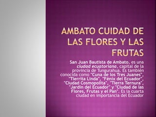 San Juan Bautista de Ambato, es una
ciudad ecuatoriana, capital de la
provincia de Tungurahua. Es también
conocida como "Cuna de los Tres Juanes",
"Tierrita Linda", "Fénix del Ecuador",
"Ciudad Cosmopolita", "Tierra Ternura",
"Jardín del Ecuador" y "Ciudad de las
Flores, Frutas y el Pan". Es la cuarta
ciudad en importancia del Ecuador
 
