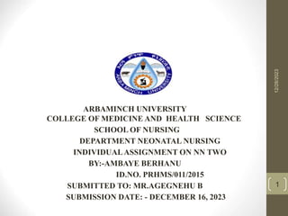 12/28/2023
1
ARBAMINCH UNIVERSITY
COLLEGE OF MEDICINE AND HEALTH SCIENCE
SCHOOL OF NURSING
DEPARTMENT NEONATAL NURSING
INDIVIDUALASSIGNMENT ON NN TWO
BY:-AMBAYE BERHANU
ID.NO. PRHMS/011/2015
SUBMITTED TO: MR.AGEGNEHU B
SUBMISSION DATE: - DECEMBER 16, 2023
 