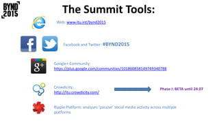 The Summit Tools:
Facebook and Twitter: #BYND2015
Web: www.itu.int/bynd2015
Google+ Community:
https://plus.google.com/communities/101860858149749340788
Crowdicity:
http://itu.crowdicity.com/
Phase I: BETA until 24.07
Ripple Platform: analyses ‘passive’ social media activity across multiple
platforms
 