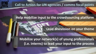 Call to Action for UN agencies / comms focal points
Mobilize your network(s) of young professionals
(i.e. interns) to lead your input to the process
Help mobilize input to the crowdsourcing platform
Lead discussion on your theme
 